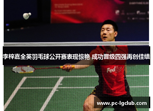 李梓嘉全英羽毛球公开赛表现惊艳 成功晋级四强再创佳绩